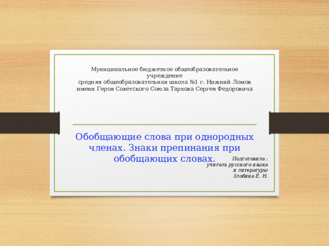 Муниципальное бюджетное общеобразовательное учреждение  средняя общеобразовательная школа №1 г. Нижний Ломов  имени Героя Советского Союза Тархова Сергея Федоровича   Обобщающие слова при однородных членах. Знаки препинания при обобщающих словах. Подготовила : учитель русского языка и литературы Злобина Е. Н. 