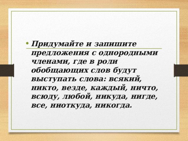 Придумайте и запишите предложения с однородными членами, где в роли обобщающих слов будут выступать слова: всякий, никто, везде, каждый, ничто, всюду, любой, никуда, нигде, все, ниоткуда, никогда. 