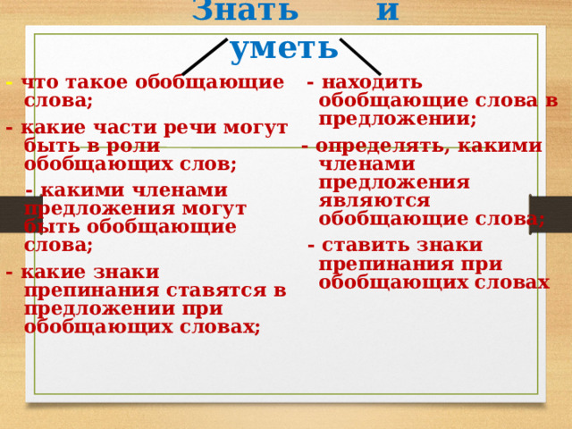  Знать и уметь - что такое обобщающие слова;  - находить обобщающие слова в предложении; - какие части речи могут быть в роли обобщающих слов; - определять, какими членами предложения являются обобщающие слова;  - какими членами предложения могут быть обобщающие слова;  - ставить знаки препинания при обобщающих словах - какие знаки препинания ставятся в предложении при обобщающих словах; 