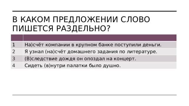 В каком предложении слово пишется раздельно? 1 На)счёт компании в крупном банке поступили деньги. 2 Я узнал (на)счёт домашнего задания по литературе. 3 (В)следствие дождя он опоздал на концерт. 4 Сидеть (в)нутри палатки было душно. 