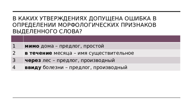 В каких утверждениях допущена ошибка в определении морфологических признаков выделенного слова? 1 мимо  дома – предлог, простой 2 в течение  месяца – имя существительное 3 через  лес – предлог, производный 4 ввиду  болезни – предлог, производный 