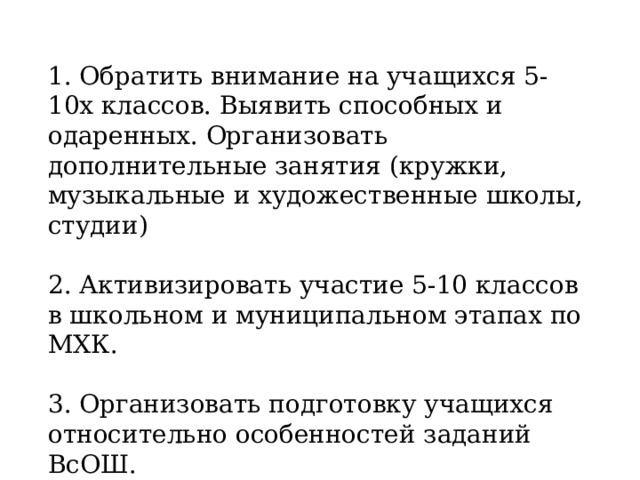 1. Обратить внимание на учащихся 5-10х классов. Выявить способных и одаренных. Организовать дополнительные занятия (кружки, музыкальные и художественные школы, студии) 2. Активизировать участие 5-10 классов в школьном и муниципальном этапах по МХК. 3. Организовать подготовку учащихся относительно особенностей заданий ВсОШ. 