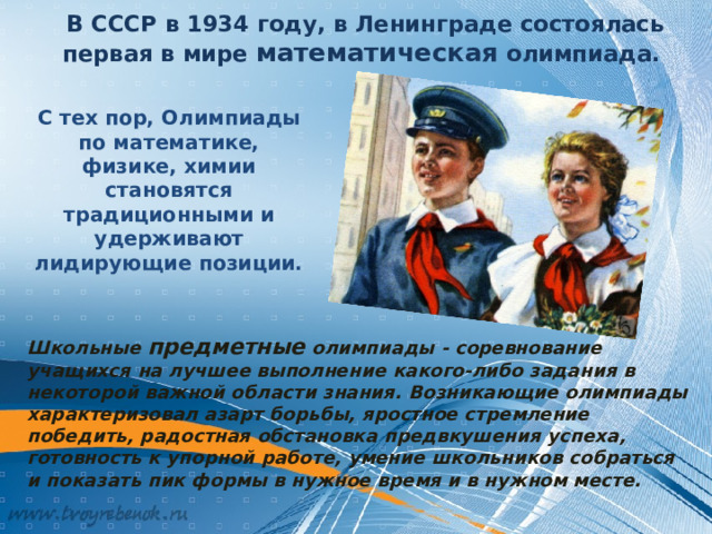 В СССР в 1934 году, в Ленинграде состоялась первая в мире математическая олимпиада. С тех пор, Олимпиады по математике, физике, химии становятся традиционными и удерживают лидирующие позиции. Школьные предметные олимпиады - соревнование учащихся на лучшее выполнение какого-либо задания в некоторой важной области знания. Возникающие олимпиады характеризовал азарт борьбы, яростное стремление победить, радостная обстановка предвкушения успеха, готовность к упорной работе, умение школьников собраться и показать пик формы в нужное время и в нужном месте.  