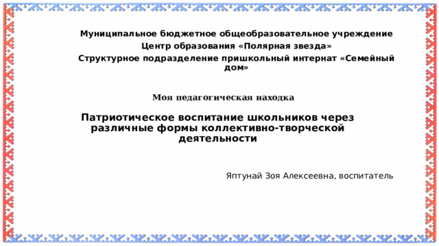   Муниципальное бюджетное общеобразовательное учреждение Центр образования «Полярная звезда» Структурное подразделение пришкольный интернат «Семейный дом» Моя педагогическая находка  Патриотическое воспитание школьников через различные формы коллективно-творческой деятельности    Яптунай Зоя Алексеевна, воспитатель  