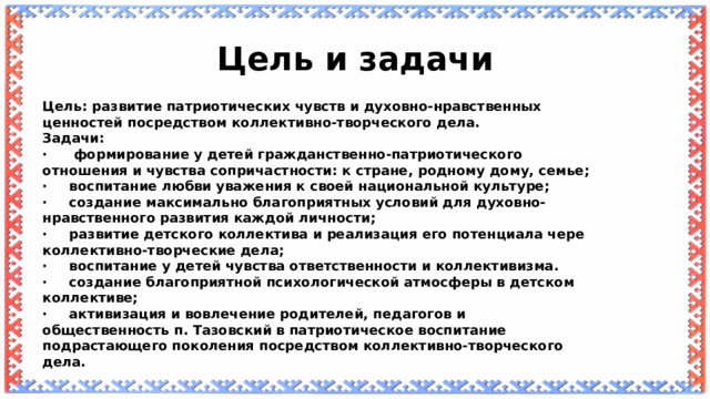Цель и задачи Цель: развитие патриотических чувств и духовно-нравственных ценностей посредством коллективно-творческого дела. Задачи: ·  формирование у детей гражданственно-патриотического отношения и чувства сопричастности: к стране, родному дому, семье; ·  воспитание любви уважения к своей национальной культуре; ·  создание максимально благоприятных условий для духовно-нравственного развития каждой личности; ·  развитие детского коллектива и реализация его потенциала чере коллективно-творческие дела; ·  воспитание у детей чувства ответственности и коллективизма. ·  создание благоприятной психологической атмосферы в детском коллективе; ·  активизация и вовлечение родителей, педагогов и общественность п. Тазовский в патриотическое воспитание подрастающего поколения посредством коллективно-творческого дела. 