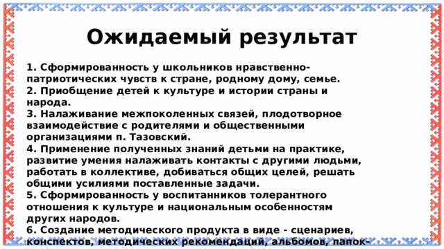 Ожидаемый результат 1. Сформированность у школьников нравственно-патриотических чувств к стране, родному дому, семье. 2. Приобщение детей к культуре и истории страны и народа. 3. Налаживание межпоколенных связей, плодотворное взаимодействие с родителями и общественными организациями п. Тазовский. 4. Применение полученных знаний детьми на практике, развитие умения налаживать контакты с другими людьми, работать в коллективе, добиваться общих целей, решать общими усилиями поставленные задачи. 5. Сформированность у воспитанников толерантного отношения к культуре и национальным особенностям других народов. 6. Создание методического продукта в виде - сценариев, конспектов, методических рекомендаций, альбомов, папок-передвижек, газет, выставочных стендов. 