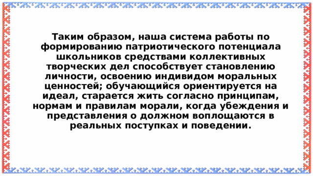 Таким образом, наша система работы по формированию патриотического потенциала школьников средствами коллективных творческих дел способствует становлению личности, освоению индивидом моральных ценностей; обучающийся ориентируется на идеал, старается жить согласно принципам, нормам и правилам морали, когда убеждения и представления о должном воплощаются в реальных поступках и поведении.    