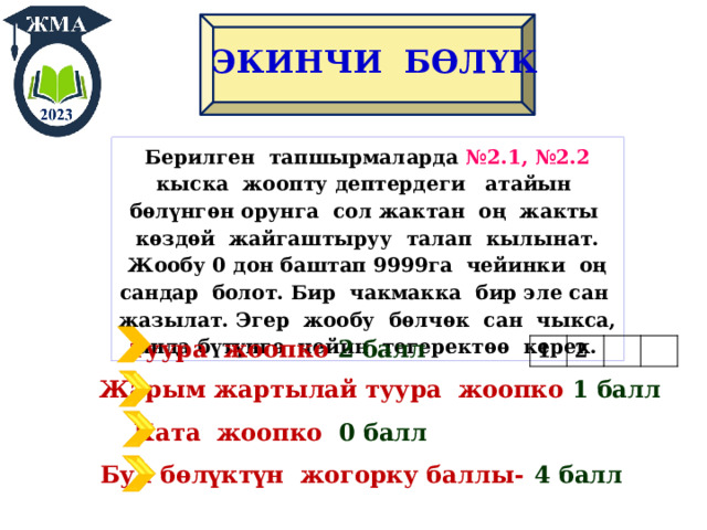 ЭКИНЧИ БӨЛҮК Берилген тапшырмаларда №2.1, №2.2 кыска жоопту дептердеги атайын бѳлүнгѳн орунга сол жактан оң жакты кѳздѳй жайгаштыруу талап кылынат. Жообу 0 дон баштап 9999га чейинки оң сандар болот. Бир чакмакка бир эле сан жазылат. Эгер жообу бѳлчѳк сан чыкса, анда бүтүнгѳ чейин тегеректѳѳ керек. Т уура жоопко 2 балл 1 2 Жарым жартылай туура жоопко 1 балл Ката жоопко 0 балл Бул бѳлүктүн жогорку баллы-  4 балл 