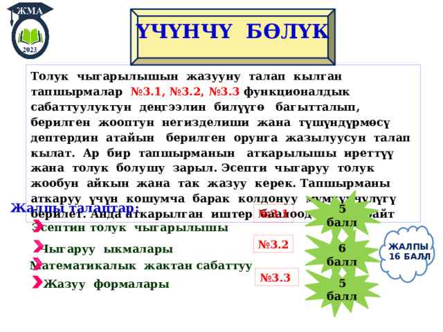 ҮЧ ҮНЧҮ БӨЛҮК Толук чыгарылышын жазууну талап кылган тапшырмалар №3.1, №3.2, №3.3 функционалдык сабаттуулуктун деңгээлин билүүгѳ багытталып, берилген жооптун негизделиши жана түшүндүрмѳсү дептердин атайын берилген орунга жазылуусун талап кылат. Ар бир тапшырманын аткарылышы иреттүү жана толук болушу зарыл. Эсепти чыгаруу толук жообун айкын жана так жазуу керек. Тапшырманы аткаруу үчүн кошумча барак колдонуу мүмкүнчүлүгү берилет. Анда аткарылган иштер баалоодо каралбайт 5 балл Жалпы талаптар: № 3.1 Эсептин толук чыгарылышы 6 балл № 3.2 ЖАЛПЫ  16 БАЛЛ Чыгаруу ыкмалары Математикалык жактан сабаттуу 5 балл № 3.3 Жазуу формалары 