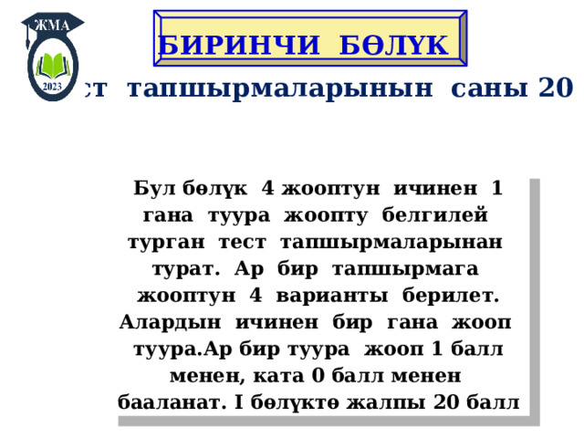 БИРИНЧИ Б ӨЛҮК Тест тапшырмаларынын саны 20 Бул бѳлүк 4 жооптун ичинен 1 гана туура жоопту белгилей турган тест тапшырмаларынан турат. Ар бир тапшырмага жооптун 4 варианты берилет. Алардын ичинен бир гана жооп туура.Ар бир туура жооп 1 балл менен, ката 0 балл менен бааланат. I бѳлүктѳ жалпы 20 балл 