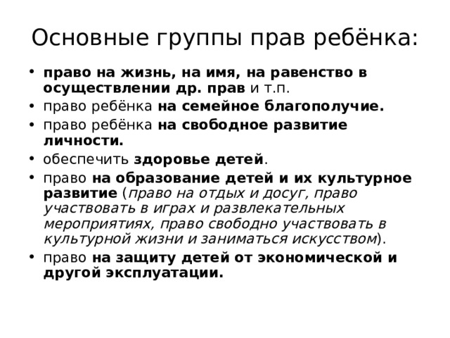 Основные группы прав ребёнка: право на жизнь, на имя, на равенство в осуществлении др. прав и т.п. право ребёнка на семейное благополучие. право ребёнка на свободное развитие личности. обеспечить здоровье детей . право на образование детей и их культурное развитие ( право на отдых и досуг, право участвовать в играх и развлекательных мероприятиях, право свободно участвовать в культурной жизни и заниматься искусством ). право на защиту детей от экономической и другой эксплуатации. 