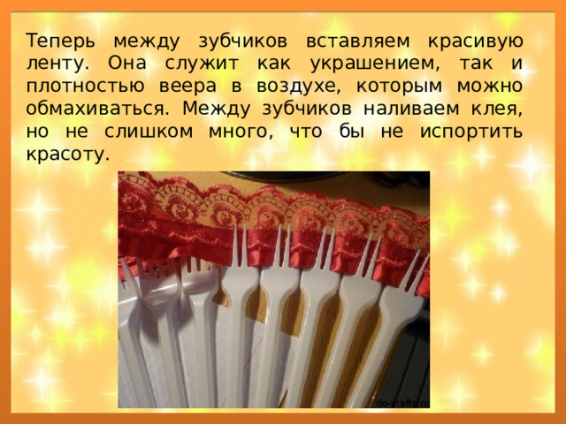 Теперь между зубчиков вставляем красивую ленту. Она служит как украшением, так и плотностью веера в воздухе, которым можно обмахиваться. Между зубчиков наливаем клея, но не слишком много, что бы не испортить красоту. 