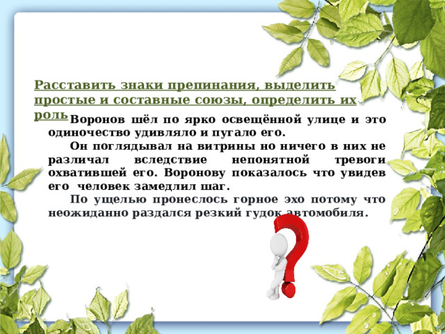 Расставить знаки препинания, выделить простые и составные союзы, определить их роль Воронов шёл по ярко освещённой улице и это одиночество удивляло и пугало его. Он поглядывал на витрины но ничего в них не различал вследствие непонятной тревоги охватившей его. Воронову показалось что увидев его человек замедлил шаг. По ущелью пронеслось горное эхо потому что неожиданно раздался резкий гудок автомобиля. 