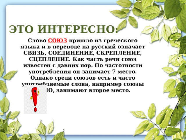 ЭТО ИНТЕРЕСНО: Слово СОЮЗ пришло из греческого языка и в переводе на русский означает СВЯЗЬ, СОЕДИНЕНИЕ, СКРЕПЛЕНИЕ, СЦЕПЛЕНИЕ. Как часть речи союз известен с давних пор. По частотности употребления он занимает 7 место. Однако среди союзов есть и часто употребляемые слова, например союзы И, НО, занимают второе место. 