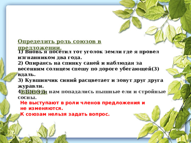 Определить роль союзов в предложении . 1) Вновь я посетил тот уголок земли где я провел изгнанником два года. 2) Опираясь на спинку саней и наблюдая за весенним солнцем спешу по дороге убегающей(3) вдаль. 3) Кувшинчик синий расцветает и зовут друг друга журавли.  4) По пути нам попадались пышные ели и стройные сосны. ВЫВОД: Не выступают в роли членов предложения и не изменяются. К союзам нельзя задать вопрос. 