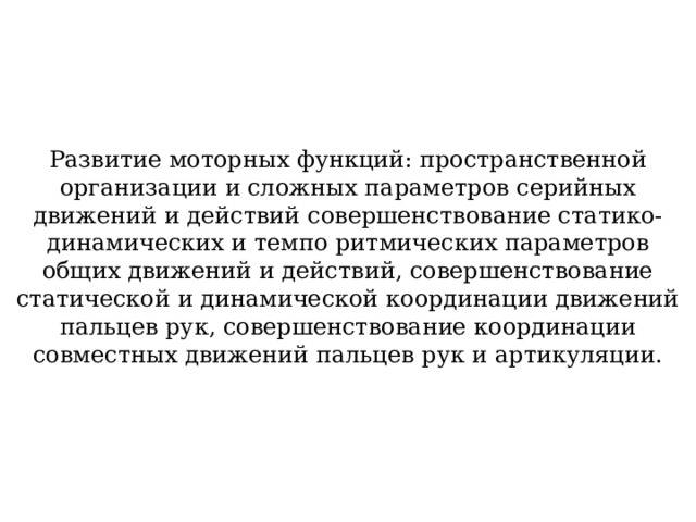Развитие моторных функций: пространственной организации и сложных параметров серийных движений и действий совершенствование статико-динамических и темпо ритмических параметров общих движений и действий, совершенствование статической и динамической координации движений пальцев рук, совершенствование координации совместных движений пальцев рук и артикуляции. 