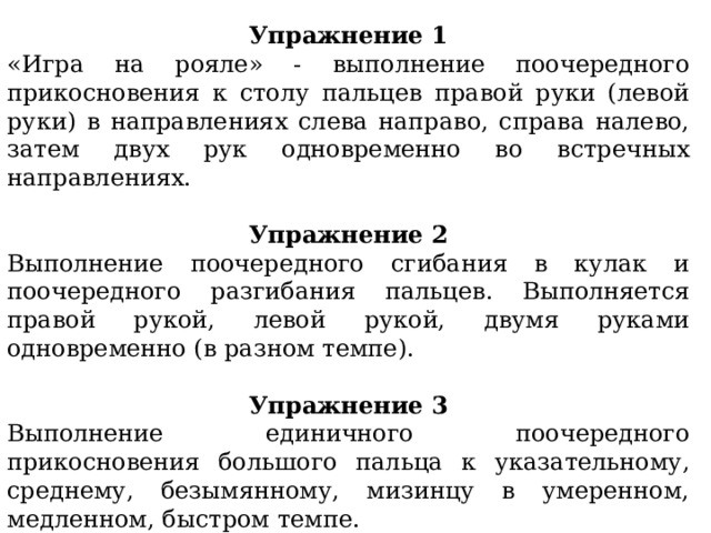 Упражнение 1 «Игра на рояле» - выполнение поочередного прикосновения к столу пальцев правой руки (левой руки) в направлениях слева направо, справа налево, затем двух рук одновременно во встречных направлениях. Упражнение 2 Выполнение поочередного сгибания в кулак и поочередного разгибания пальцев. Выполняется правой рукой, левой рукой, двумя руками одновременно (в разном темпе). Упражнение 3 Выполнение единичного поочередного прикосновения большого пальца к указательному, среднему, безымянному, мизинцу в умеренном, медленном, быстром темпе. Выполняется правой рукой, левой рукой, двумя руками одновременно. 