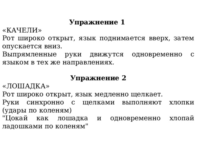 Упражнение 1 «КАЧЕЛИ» Рот широко открыт, язык поднимается вверх, затем опускается вниз. Выпрямленные руки движутся одновременно с языком в тех же направлениях. Упражнение 2 «ЛОШАДКА» Рот широко открыт, язык медленно щелкает. Руки синхронно с щелками выполняют хлопки (удары по коленям) 