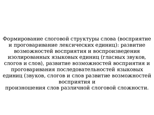 Формирование слоговой структуры слова (восприятие и проговаривание лексических единиц): развитие возможностей восприятия и воспроизведения изолированных языковых единиц (гласных звуков, слогов и слов), развитие возможностей восприятия и проговаривания последовательностей языковых единиц (звуков, слогов и слов развитие возможностей восприятия и произношения слов различной слоговой сложности. 