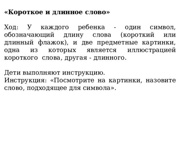 «Короткое и длинное слово» Ход: У каждого ребенка - один символ, обозначающий длину слова (короткий или длинный флажок), и две предметные картинки, одна из которых является иллюстрацией короткого слова, другая - длинного. Дети выполняют инструкцию. Инструкция: «Посмотрите на картинки, назовите слово, подходящее для символа». 