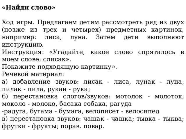 «Найди слово» Ход игры. Предлагаем детям рассмотреть ряд из двух (позже из трех и четырех) предметных картинок, например: лиса, луна. Затем дети выполняют инструкцию. Инструкция: «Угадайте, какое слово спряталось в моем слове: слисак». Покажите подходящую картинку». Речевой материал: a) добавление звуков: лисак - лиса, лунак - луна, пилак - пила, рукан - рука; 6) перестановка слогов/звуков: мотолок - молоток, моколо - молоко, басака собака, рагуда -радуга, бугама - бумага, велописет - велосипед в) перестановка звуков: чашак - чашка; тывка - тыква; фрутки - фрукты; порав. повар. 