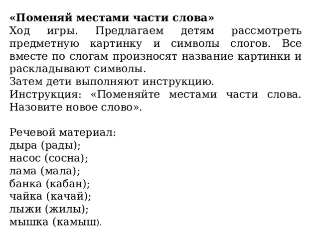 «Поменяй местами части слова» Ход игры. Предлагаем детям рассмотреть предметную картинку и символы слогов. Все вместе по слогам произносят название картинки и раскладывают символы. Затем дети выполняют инструкцию. Инструкция: «Поменяйте местами части слова. Назовите новое слово». Речевой материал: дыра (рады); насос (сосна); лама (мала); банка (кабан); чайка (качай); лыжи (жилы); мышка (камыш ). 
