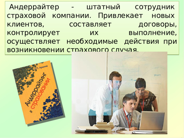   Андеррайтер - штатный  сотрудник  страховой компании. Привлекает  новых  клиентов, составляет  договоры, контролирует  их  выполнение, осуществляет  необходимые  действия при возникновении страхового случая. 