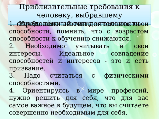 Приблизительные требования к человеку, выбравшему определённый тип деятельности 1. Необходимо взвесить и оценить свои способности, помнить, что с возрастом способности к обучению снижаются. 2. Необходимо учитывать и свои интересы. Идеальное совпадение способностей и интересов - это и есть призвание. 3. Надо считаться с физическими способностями. 4. Ориентируясь в мире профессий, нужно решить для себя, что для вас самое важное в будущем, что вы считаете совершенно необходимым для себя. 