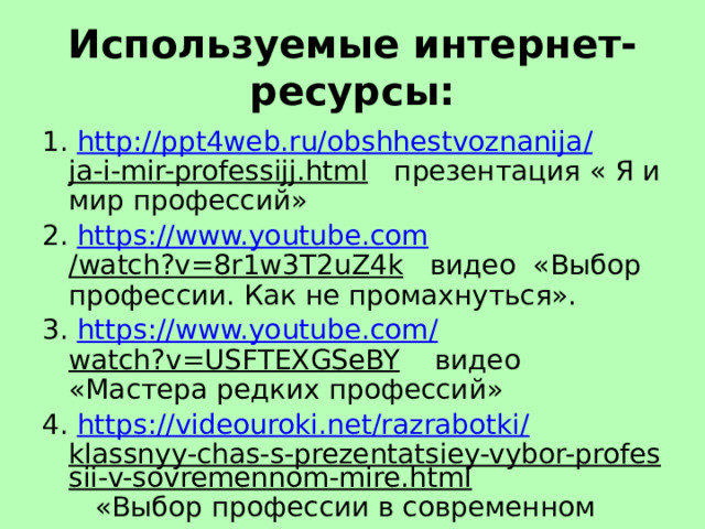 Используемые интернет-ресурсы: 1. http ://ppt4web.ru/ obshhestvoznanija / ja-i-mir-professijj.html презентация « Я и мир профессий» 2. https :// www.youtube.com /watch?v=8r1w3T2uZ4k видео «Выбор профессии. Как не промахнуться». 3. https :// www.youtube.com / watch?v=USFTEXGSeBY видео «Мастера редких профессий» 4. https :// videouroki.net / razrabotki / klassnyy-chas-s-prezentatsiey-vybor-professii-v-sovremennom-mire.html «Выбор профессии в современном мире». 