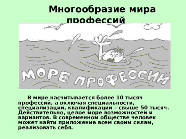  Многообразие мира профессий     В мире насчитывается более 10 тысяч профессий, а включая специальности, специализации, квалификации – свыше 50 тысяч. Действительно, целое море возможностей и вариантов. В современном обществе человек может найти приложение всем своим силам, реализовать себя. 