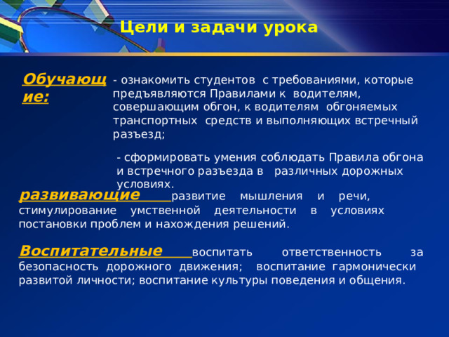Цели и задачи урока   Обучающие: - ознакомить студентов с требованиями, которые предъявляются Правилами к водителям, совершающим обгон, к водителям обгоняемых транспортных средств и выполняющих встречный разъезд; - сформировать умения соблюдать Правила обгона и встречного разъезда в различных дорожных условиях. развивающие развитие мышления и речи, стимулирование умственной деятельности в условиях постановки проблем и нахождения решений. Воспитательные воспитать ответственность за безопасность дорожного движения; воспитание гармонически развитой личности; воспитание культуры поведения и общения. 