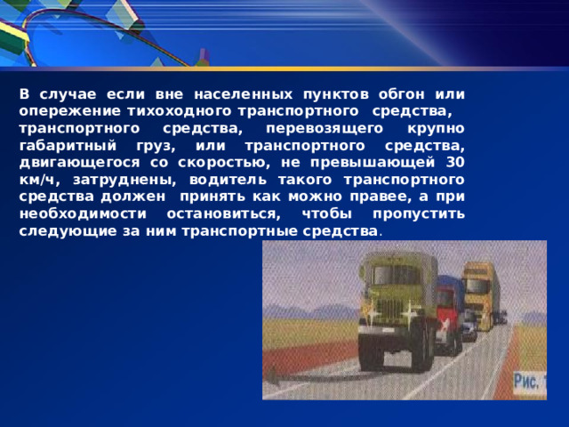 В случае если вне населенных пунктов обгон или опережение тихоходного транспортного средства, транспортного средства, перевозящего крупно габаритный груз, или транспортного средства, двигаю­щегося со скоростью, не превышающей 30 км/ч, затруднены, водитель такого транспортного средства должен принять как можно правее, а при необходимости остановиться, чтобы пропустить следующие за ним транспортные средства . 