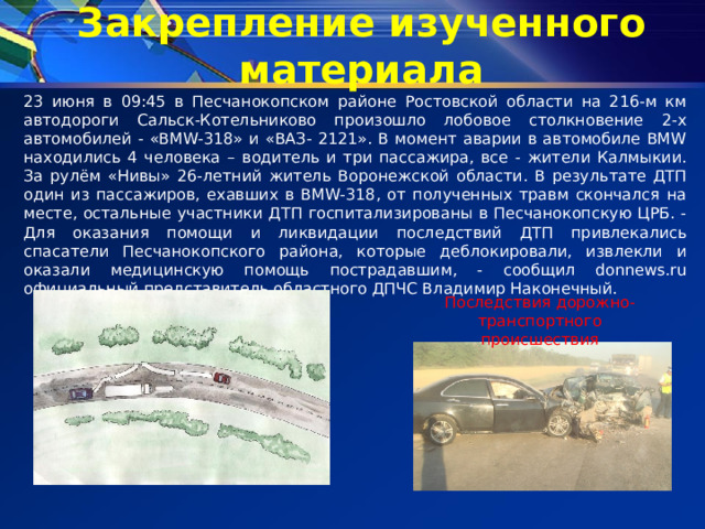 Закрепление изученного материала 23 июня в 09:45 в Песчанокопском районе Ростовской области на 216-м км автодороги Сальск-Котельниково произошло лобовое столкновение 2-х автомобилей - «BMW-318» и «ВАЗ- 2121». В момент аварии в автомобиле BMW находились 4 человека – водитель и три пассажира, все - жители Калмыкии. За рулём «Нивы» 26-летний житель Воронежской области. В результате ДТП один из пассажиров, ехавших в BMW-318, от полученных травм скончался на месте, остальные участники ДТП госпитализированы в Песчанокопскую ЦРБ. - Для оказания помощи и ликвидации последствий ДТП привлекались спасатели Песчанокопского района, которые деблокировали, извлекли и оказали медицинскую помощь пострадавшим, - сообщил donnews.ru официальный представитель областного ДПЧС Владимир Наконечный. Последствия дорожно-транспортного происшествия 