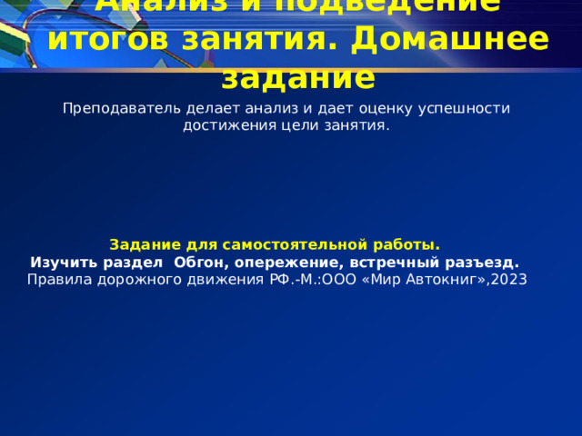 Анализ и подведение итогов занятия. Домашнее задание Преподаватель делает анализ и дает оценку успешности достижения цели занятия. Задание для самостоятельной работы. Изучить раздел Обгон, опережение, встречный разъезд. Правила дорожного движения РФ.-М.:ООО «Мир Автокниг»,2023 