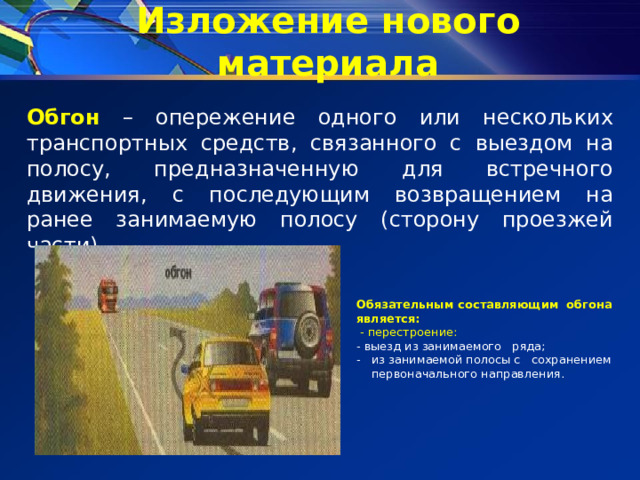 Изложение нового материала Обгон – опережение одного или нескольких транспортных средств, связанного с выездом на полосу, предназначенную для встречного движения, с последующим возвращением на ранее занимаемую полосу (сторону проезжей части) Обязательным составляющим обгона является:  - перестроение: - выезд из занимаемого ряда; из занимаемой полосы с сохранением первоначального направления. 