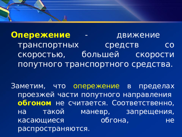 Опережение - движение транспортных средств со скоростью, большей скорости попутного транспортного средства. Заметим, что опережение в пределах проезжей части попутного направления   обгоном  не считается. Соответственно, на такой маневр, запрещения, касающиеся обгона, не распространяются. 