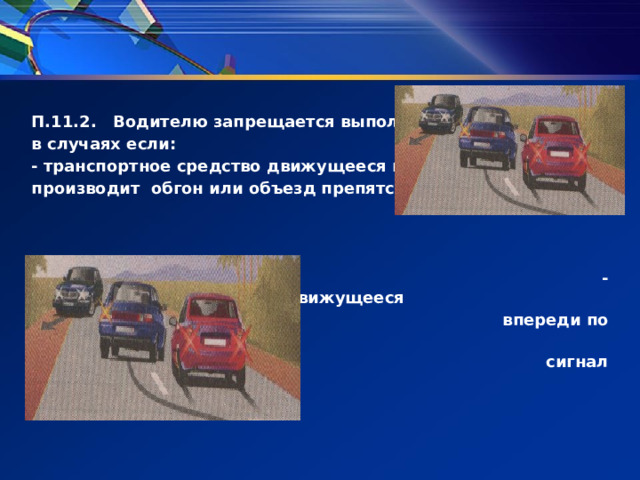  П.11.2. Водителю запрещается выполнять обгон в случаях если: - транспортное средство движущееся впереди производит обгон или объезд препятствия;     - транспортное средство, движущееся  впереди по той же полосе подало  сигнал поворота на лево;     