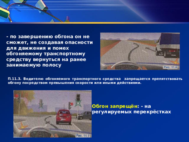 - по завершению обгона он не сможет, не создавая опасности для движения и помех обгоняемому транспортному средству вернуться на ранее занимаемую полосу П.11.3. Водителю обгоняемого транспортного средства запрещается препятствовать обгону посредством превышения скорости или иными действиями. Обгон запрещён : - на регулируемых перекрёстках 