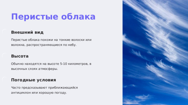  Перистые облака Внешний вид Перистые облака похожи на тонкие волоски или волокна, распространяющиеся по небу. Высота Обычно находятся на высоте 5-10 километров, в высочных слоях атмосферы. Погодные условия Часто предсказывают приближающийся антициклон или хорошую погоду. 