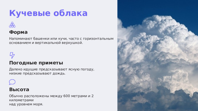  Кучевые облака Форма Напоминают башенки или кучи, часто с горизонтальным основанием и вертикальной верхушкой. Погодные приметы Далеко идущие предсказывают ясную погоду, низкие предсказывают дождь. Высота Обычно расположены между 600 метрами и 2 километрами над уровнем моря. 