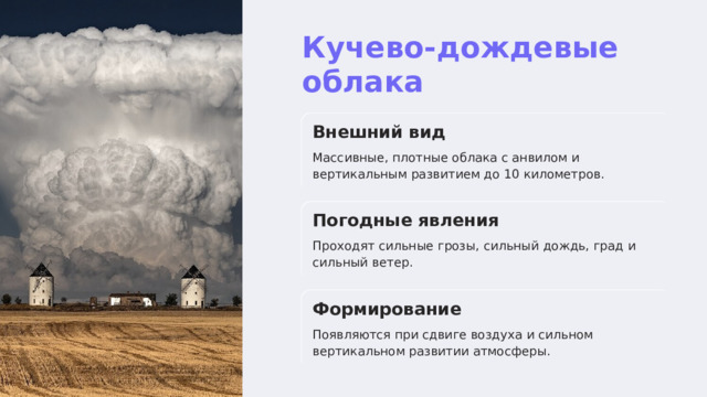  Кучево-дождевые облака Внешний вид Массивные, плотные облака с анвилом и вертикальным развитием до 10 километров. Погодные явления Проходят сильные грозы, сильный дождь, град и сильный ветер. Формирование Появляются при сдвиге воздуха и сильном вертикальном развитии атмосферы. 