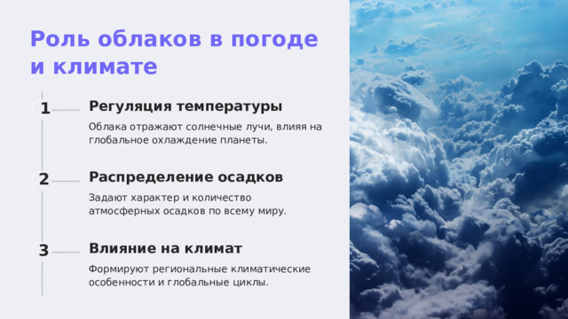  Роль облаков в погоде и климате Регуляция температуры 1 Облака отражают солнечные лучи, влияя на глобальное охлаждение планеты. Распределение осадков 2 Задают характер и количество атмосферных осадков по всему миру. Влияние на климат 3 Формируют региональные климатические особенности и глобальные циклы. 