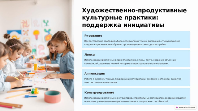  Художественно-продуктивные культурные практики: поддержка инициативы Рисование Предоставление свободы выбора материалов и техник рисования, стимулирование создания оригинальных образов, организация выставок детских работ. Лепка Использование различных видов пластилина, глины, теста, создание объемных композиций, развитие мелкой моторики и пространственного мышления. Аппликация Работа с бумагой, тканью, природными материалами, создание коллажей, развитие чувства цвета и композиции. Конструирование Использование различных конструкторов, строительных материалов, создание моделей и макетов, развитие инженерного мышления и творческих способностей. 
