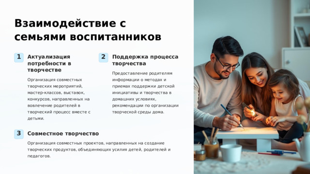  Взаимодействие с семьями воспитанников Актуализация потребности в творчестве Поддержка процесса творчества 1 2 Предоставление родителям информации о методах и приемах поддержки детской инициативы и творчества в домашних условиях, рекомендации по организации творческой среды дома. Организация совместных творческих мероприятий, мастер-классов, выставок, конкурсов, направленных на вовлечение родителей в творческий процесс вместе с детьми. Совместное творчество 3 Организация совместных проектов, направленных на создание творческих продуктов, объединяющих усилия детей, родителей и педагогов. 