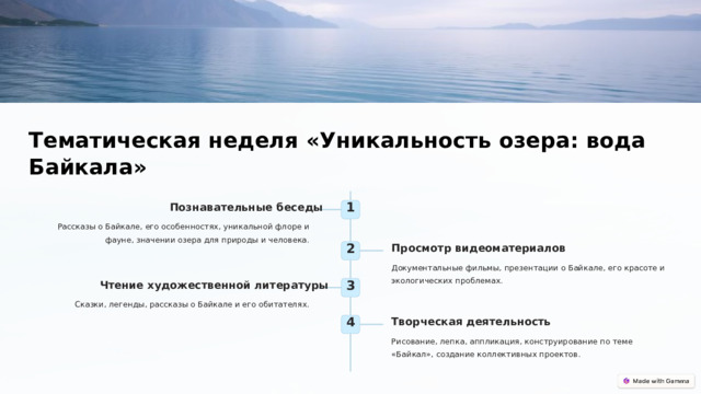  Тематическая неделя «Уникальность озера: вода Байкала» Познавательные беседы 1 Рассказы о Байкале, его особенностях, уникальной флоре и фауне, значении озера для природы и человека. Просмотр видеоматериалов 2 Документальные фильмы, презентации о Байкале, его красоте и экологических проблемах. Чтение художественной литературы 3 Сказки, легенды, рассказы о Байкале и его обитателях. Творческая деятельность 4 Рисование, лепка, аппликация, конструирование по теме «Байкал», создание коллективных проектов. 