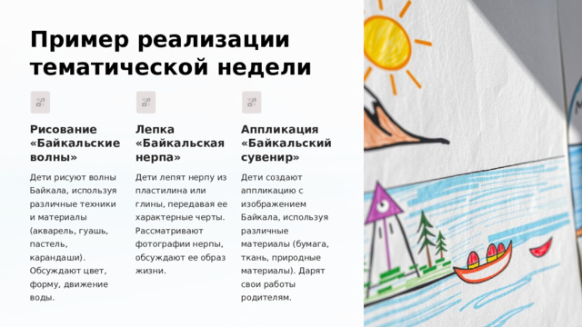  Пример реализации тематической недели Рисование «Байкальские волны» Лепка «Байкальская нерпа» Аппликация «Байкальский сувенир» Дети рисуют волны Байкала, используя различные техники и материалы (акварель, гуашь, пастель, карандаши). Обсуждают цвет, форму, движение воды. Дети лепят нерпу из пластилина или глины, передавая ее характерные черты. Рассматривают фотографии нерпы, обсуждают ее образ жизни. Дети создают аппликацию с изображением Байкала, используя различные материалы (бумага, ткань, природные материалы). Дарят свои работы родителям. 