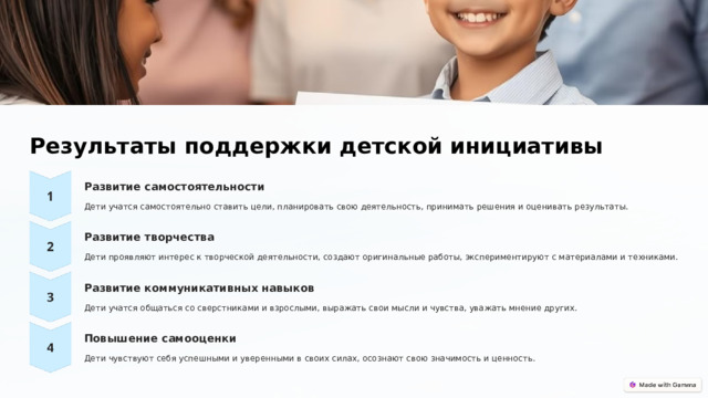  Результаты поддержки детской инициативы Развитие самостоятельности Дети учатся самостоятельно ставить цели, планировать свою деятельность, принимать решения и оценивать результаты. Развитие творчества Дети проявляют интерес к творческой деятельности, создают оригинальные работы, экспериментируют с материалами и техниками. Развитие коммуникативных навыков Дети учатся общаться со сверстниками и взрослыми, выражать свои мысли и чувства, уважать мнение других. Повышение самооценки Дети чувствуют себя успешными и уверенными в своих силах, осознают свою значимость и ценность. 