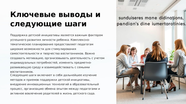  Ключевые выводы и следующие шаги Поддержка детской инициативы является важным фактором успешного развития личности ребенка. Комплексно-тематическое планирование предоставляет педагогам широкие возможности для стимулирования самостоятельности и творчества воспитанников. Важно создавать мотивацию, организовывать деятельность с учетом индивидуальных потребностей, изменять предметно-развивающую среду и взаимодействовать с семьями воспитанников. Следующие шаги включают в себя дальнейшее изучение методов и приемов поддержки детской инициативы, внедрение инновационных технологий в образовательный процесс, организацию обмена опытом между педагогами и активное вовлечение родителей в жизнь детского сада. 