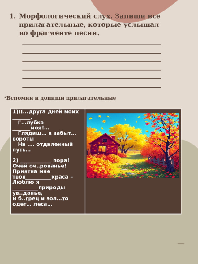 Морфологический слух. Запиши все прилагательные, которые услышал во фрагменте песни. ____________________________________________________________________________________________________________________________________________________________________________________________________________________________________________________________   Вспомни и допиши прилагательные                     1)П...друга дней моих _______,  Г…лубка _______моя!...  Глядиш… в забыт… вороты  На …. отдаленный путь…   2) ____________ пора! Очей оч..рованье! Приятна мне твоя__________краса – Люблю я __________природы ув..данье, В б..грец и зол…то одет… леса…   