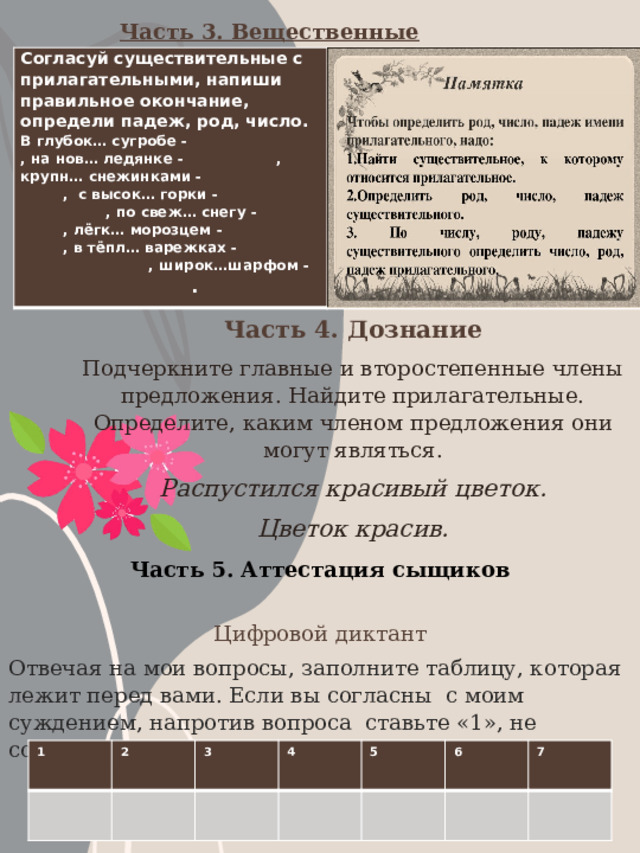 Часть 3. Вещественные доказательства. Улики Согласуй существительные с прилагательными,  напиши  правильное  окончание,  определи  падеж, род, число. В  глубок…  сугробе  -     ,  на  нов… ледянке  -    ,  крупн…  снежинками  -     ,  с  высок…  горки  -      ,  по  свеж…  снегу  -    ,  лёгк…  морозцем  -     ,  в  тёпл…  варежках -      ,  широк…шарфом  -      . Часть 4. Дознание Подчеркните главные и второстепенные члены предложения. Найдите прилагательные. Определите, каким членом предложения они могут являться. Распустился красивый цветок. Цветок красив. Часть 5. Аттестация сыщиков Цифровой диктант Отвечая на мои вопросы, заполните таблицу, которая лежит перед вами. Если вы согласны с моим суждением, напротив вопроса ставьте «1», не согласны – «о». 1 2 3 4 5 6 7 